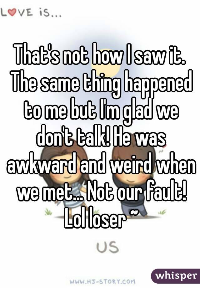 That's not how I saw it. The same thing happened to me but I'm glad we don't talk! He was awkward and weird when we met... Not our fault! Lol loser ~