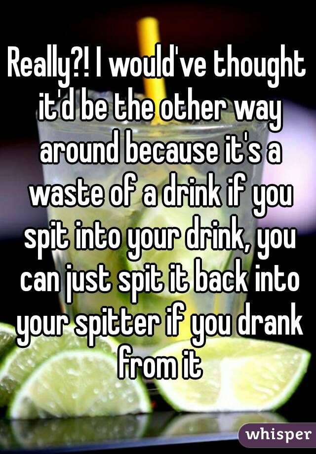 Really?! I would've thought it'd be the other way around because it's a waste of a drink if you spit into your drink, you can just spit it back into your spitter if you drank from it