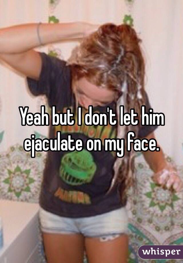 Yeah but I don't let him ejaculate on my face. 