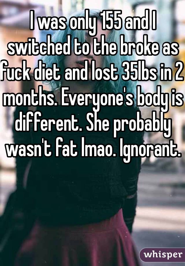 I was only 155 and I switched to the broke as fuck diet and lost 35lbs in 2 months. Everyone's body is different. She probably wasn't fat lmao. Ignorant.