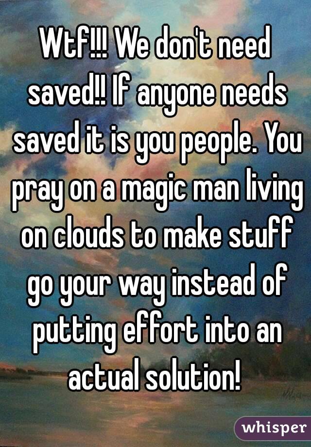 Wtf!!! We don't need saved!! If anyone needs saved it is you people. You pray on a magic man living on clouds to make stuff go your way instead of putting effort into an actual solution! 