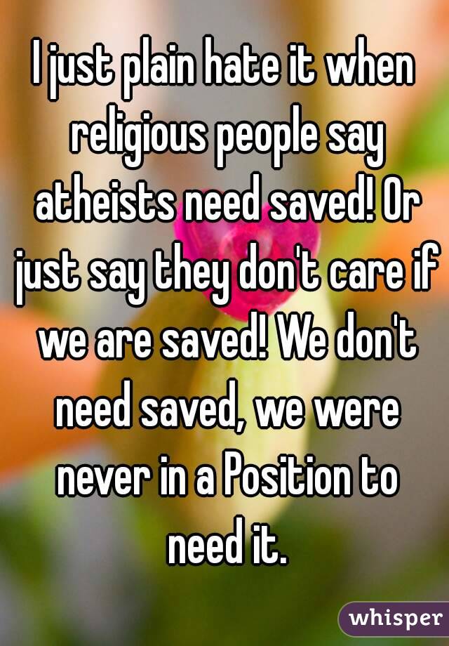 I just plain hate it when religious people say atheists need saved! Or just say they don't care if we are saved! We don't need saved, we were never in a Position to need it.