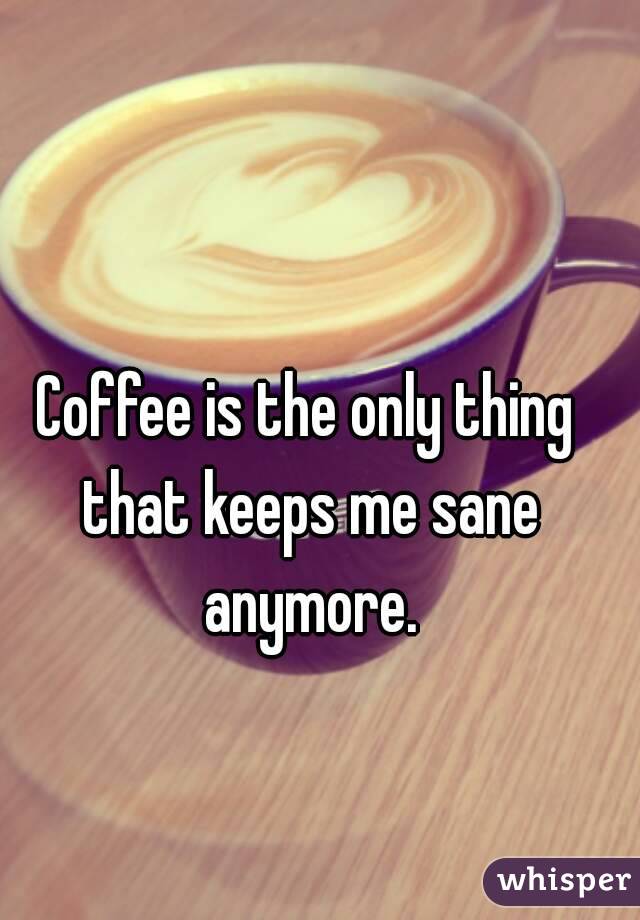 Coffee is the only thing that keeps me sane anymore.