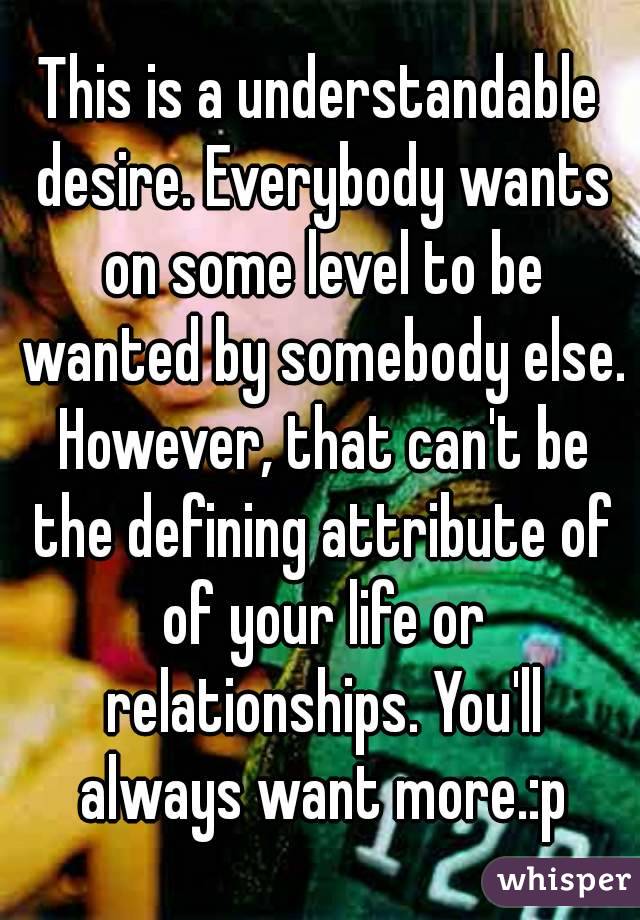 This is a understandable desire. Everybody wants on some level to be wanted by somebody else. However, that can't be the defining attribute of of your life or relationships. You'll always want more.:p