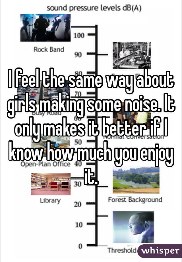 I feel the same way about girls making some noise. It only makes it better if I know how much you enjoy it. 