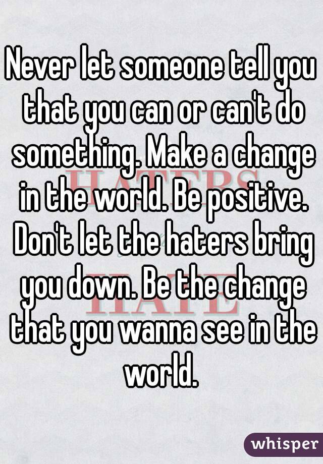 Never let someone tell you that you can or can't do something. Make a change in the world. Be positive. Don't let the haters bring you down. Be the change that you wanna see in the world. 
