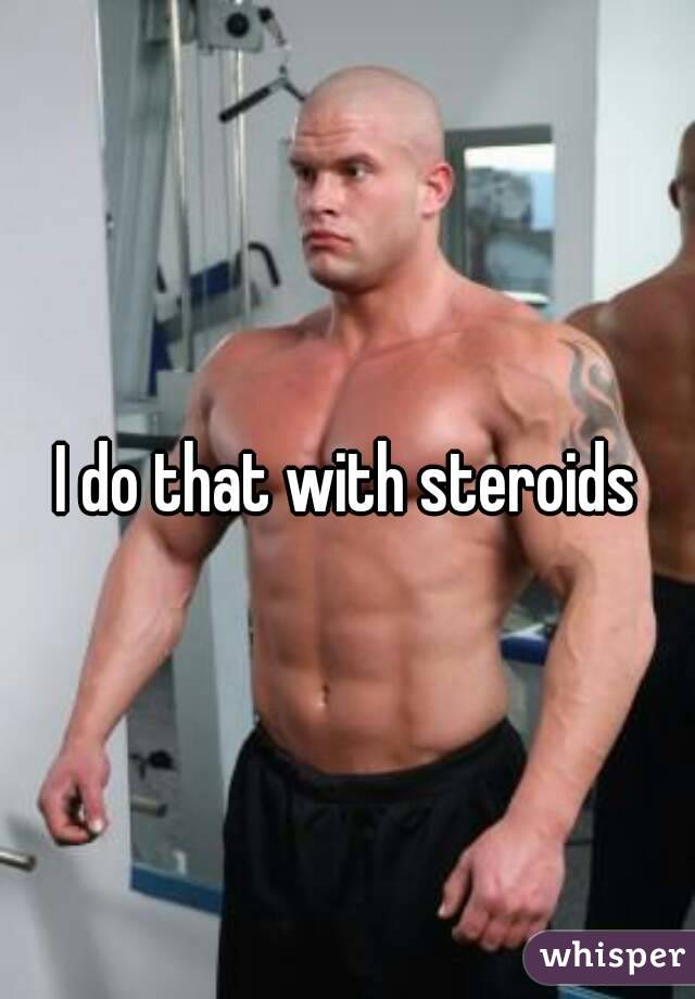 I do that with steroids