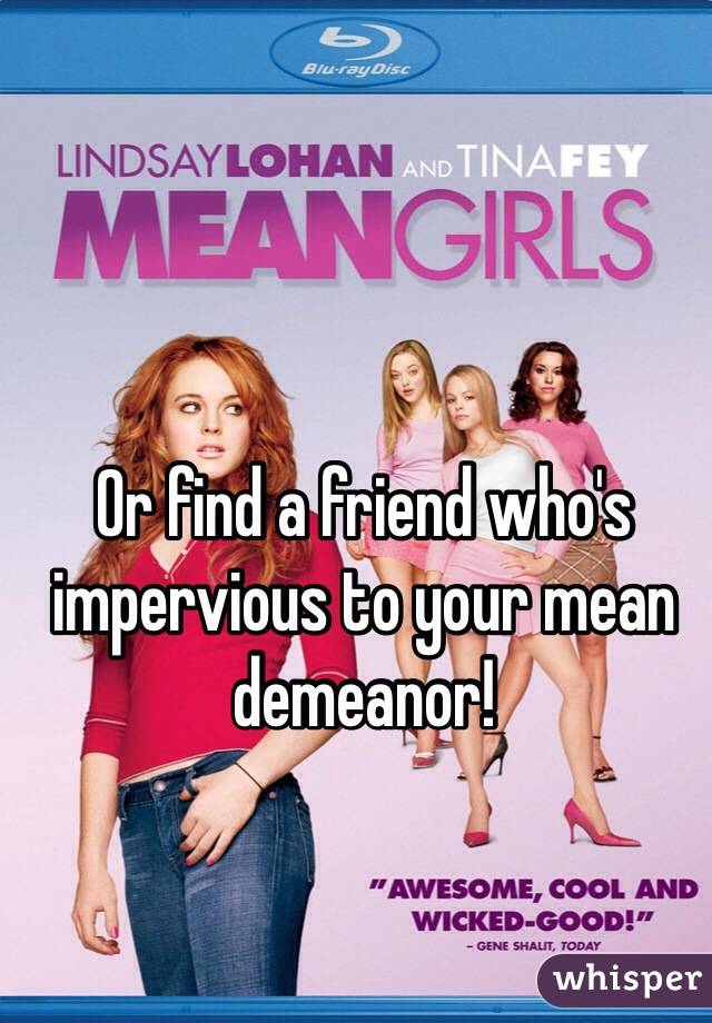 Or find a friend who's impervious to your mean demeanor!