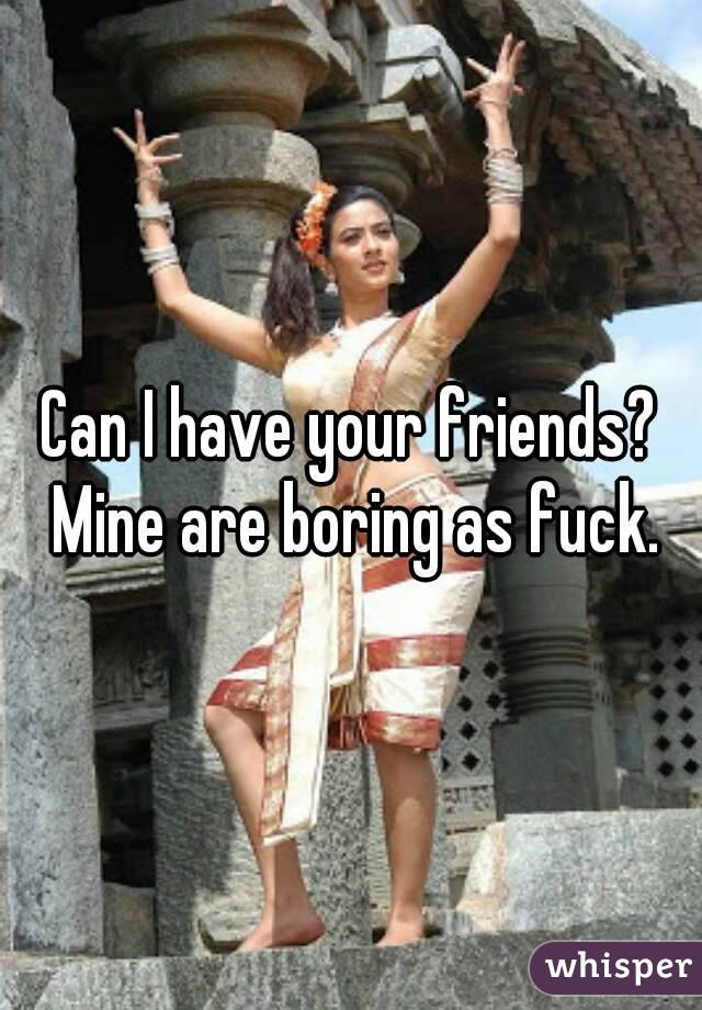 Can I have your friends? Mine are boring as fuck.