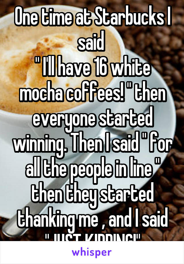 One time at Starbucks I said 
" I'll have 16 white mocha coffees! " then everyone started winning. Then I said " for all the people in line " then they started thanking me , and I said "JUST KIDDING!"