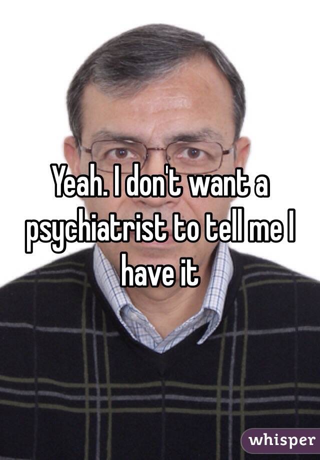 Yeah. I don't want a psychiatrist to tell me I have it