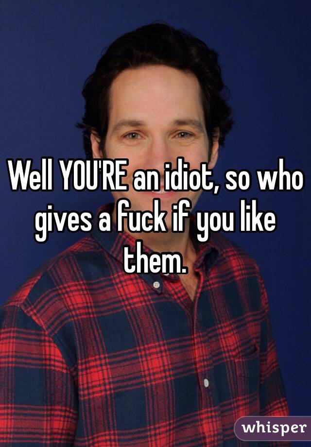 Well YOU'RE an idiot, so who gives a fuck if you like them.