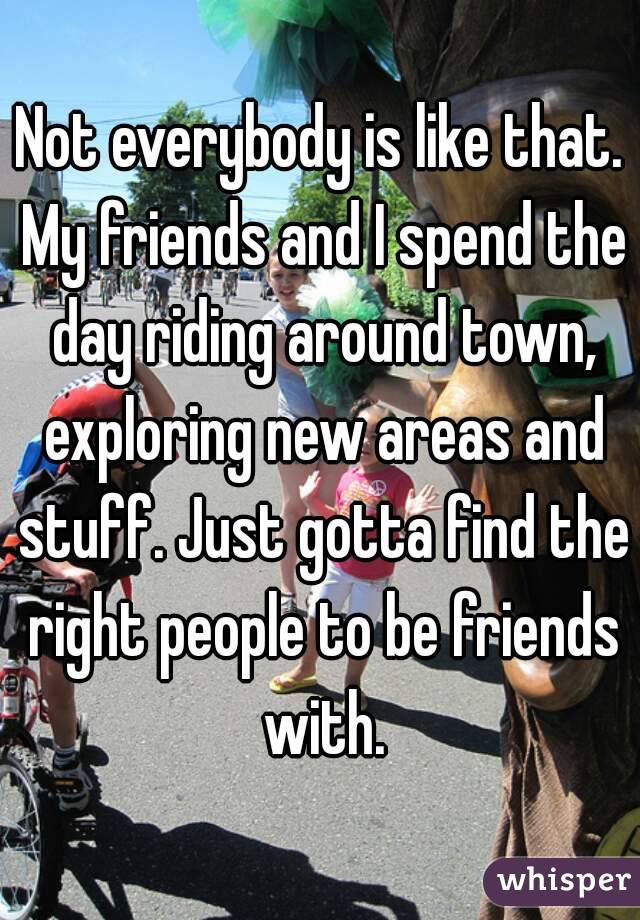Not everybody is like that. My friends and I spend the day riding around town, exploring new areas and stuff. Just gotta find the right people to be friends with.