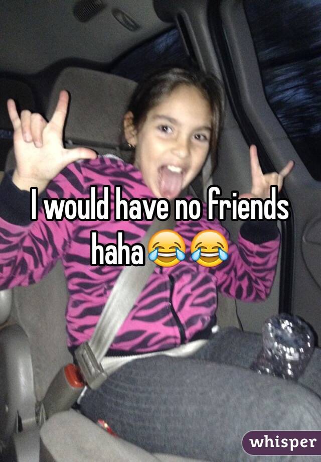 I would have no friends haha😂😂