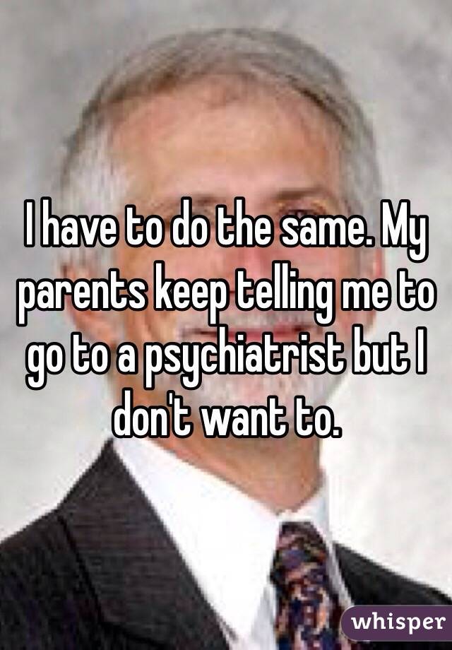 I have to do the same. My parents keep telling me to go to a psychiatrist but I don't want to. 