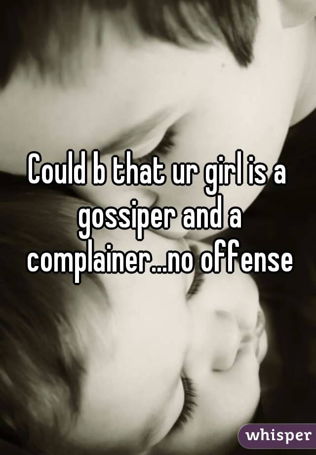 Could b that ur girl is a gossiper and a complainer...no offense