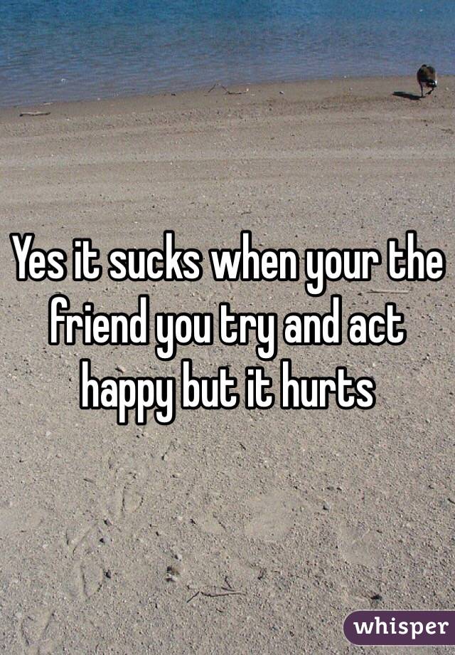 Yes it sucks when your the friend you try and act happy but it hurts