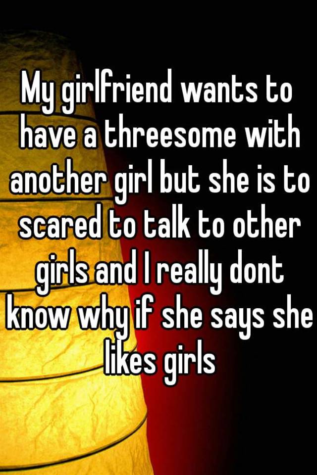 My girlfriend wants a threesome with a girl My Girlfriend Wants To Have A Threesome With Another Girl But She Is To Scared To Talk To Other Girls And I Really Dont Know Why If She Says She Likes Girls