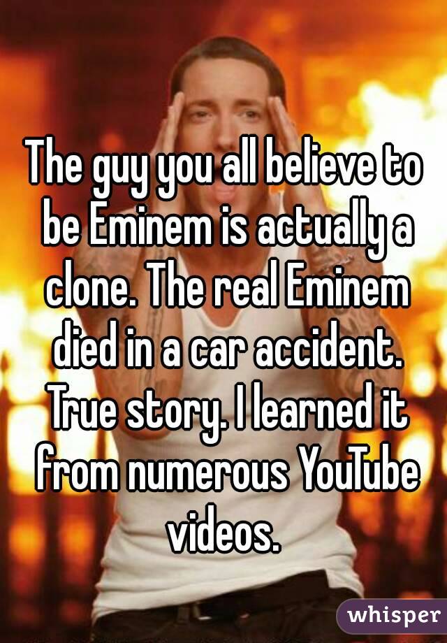 The guy you all believe to be Eminem is actually a clone. The real Eminem died in a car accident. True story. I learned it from numerous YouTube videos. 