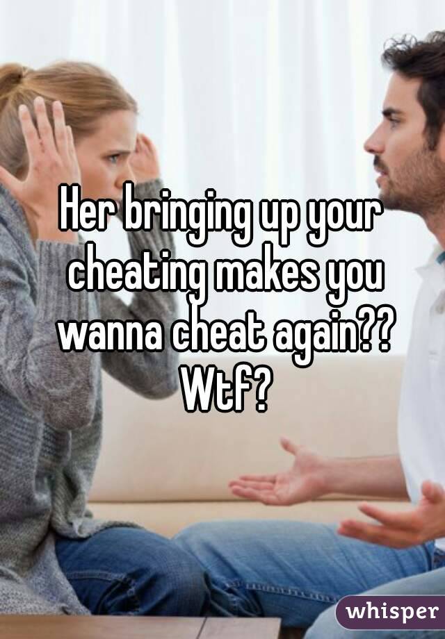 Her bringing up your cheating makes you wanna cheat again?? Wtf?