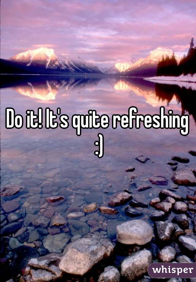 Do it! It's quite refreshing :)