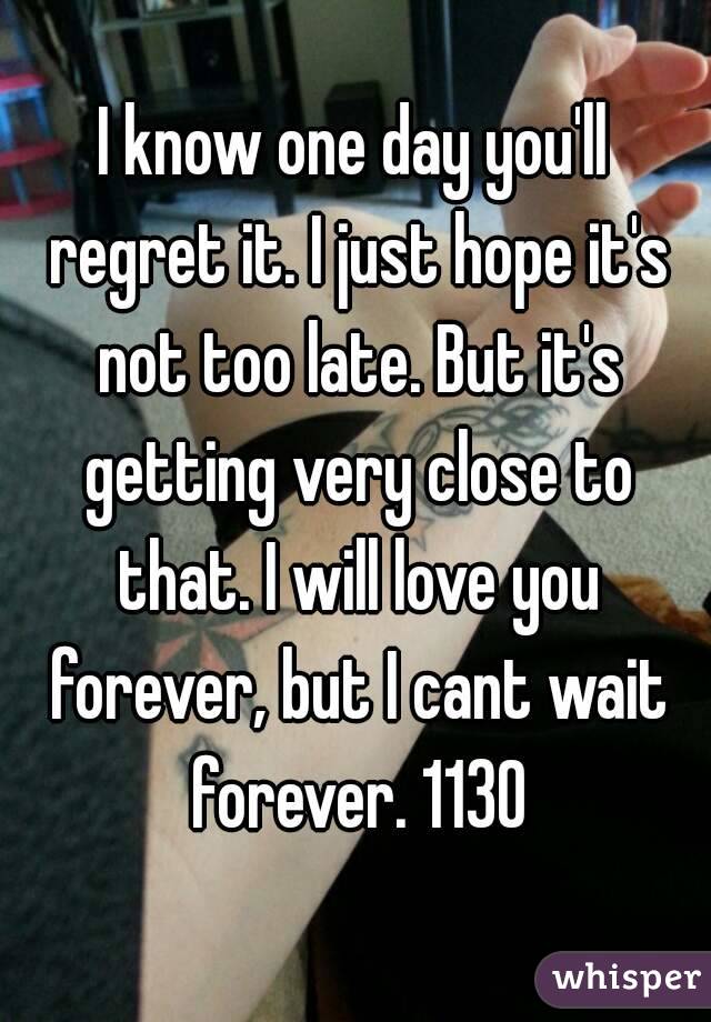 I know one day you'll regret it. I just hope it's not too late. But it's getting very close to that. I will love you forever, but I cant wait forever. 1130