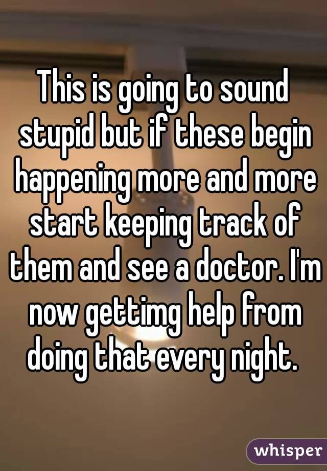 This is going to sound stupid but if these begin happening more and more start keeping track of them and see a doctor. I'm now gettimg help from doing that every night. 