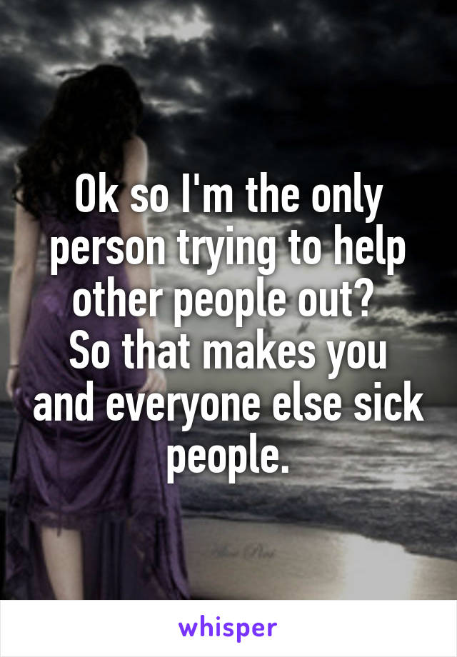 Ok so I'm the only person trying to help other people out? 
So that makes you and everyone else sick people.