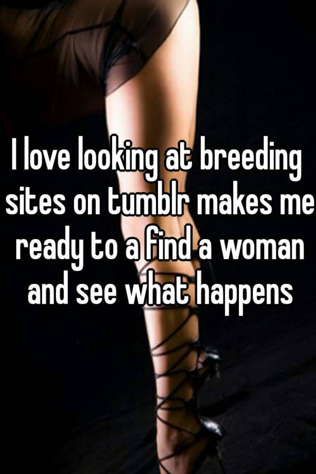 I love looking at breeding sites on tumblr makes me ready to a find a woman...