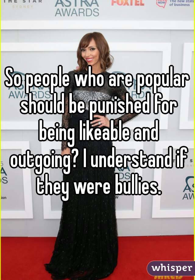 So people who are popular should be punished for being likeable and outgoing? I understand if they were bullies.