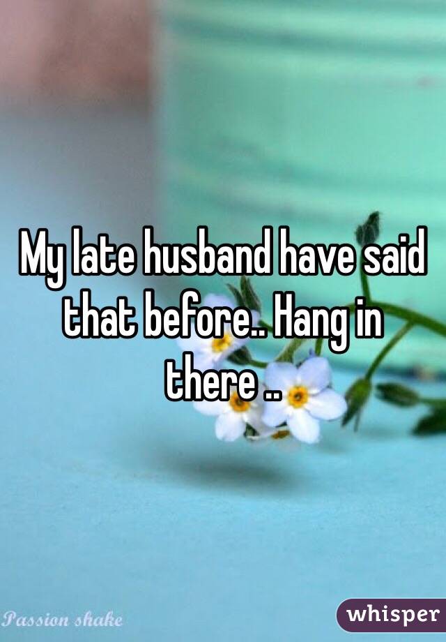 My late husband have said that before.. Hang in there ..