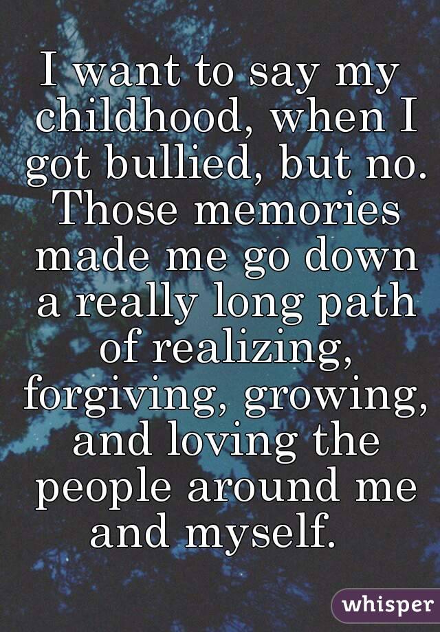 I want to say my childhood, when I got bullied, but no. Those memories made me go down a really long path of realizing, forgiving, growing, and loving the people around me and myself.  
