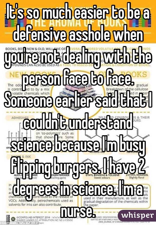 It's so much easier to be a defensive asshole when you're not dealing with the person face to face. Someone earlier said that I couldn't understand science because I'm busy flipping burgers. I have 2 degrees in science. I'm a nurse.