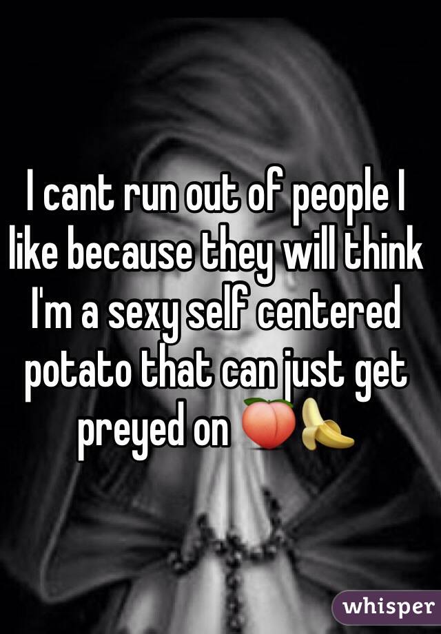 I cant run out of people I like because they will think I'm a sexy self centered potato that can just get preyed on 🍑🍌 
