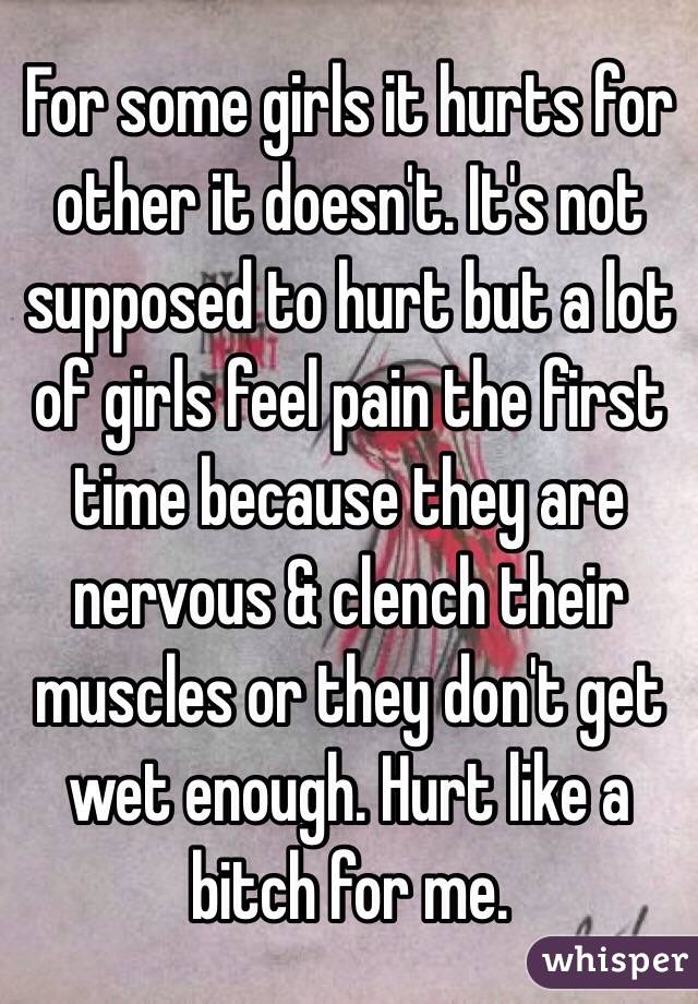 For some girls it hurts for other it doesn't. It's not supposed to hurt but a lot of girls feel pain the first time because they are nervous & clench their muscles or they don't get wet enough. Hurt like a bitch for me. 