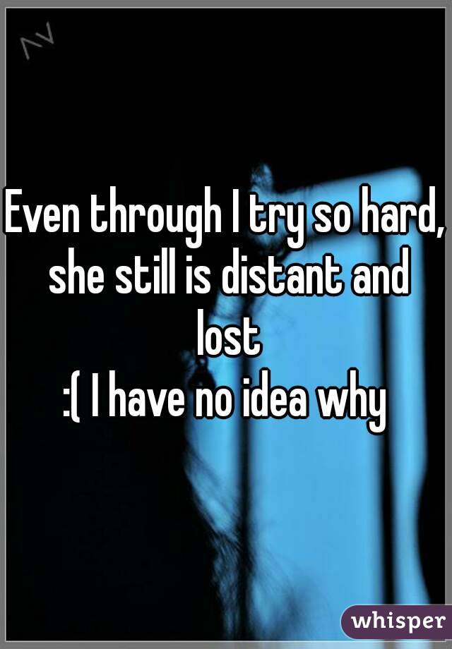 Even through I try so hard, she still is distant and lost
:( I have no idea why