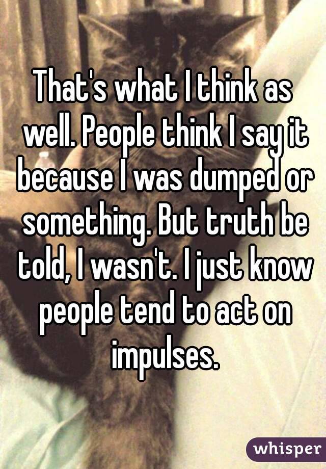 That's what I think as well. People think I say it because I was dumped or something. But truth be told, I wasn't. I just know people tend to act on impulses.