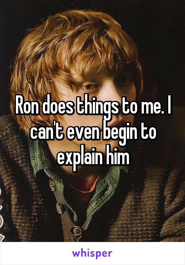 Ron does things to me. I can't even begin to explain him