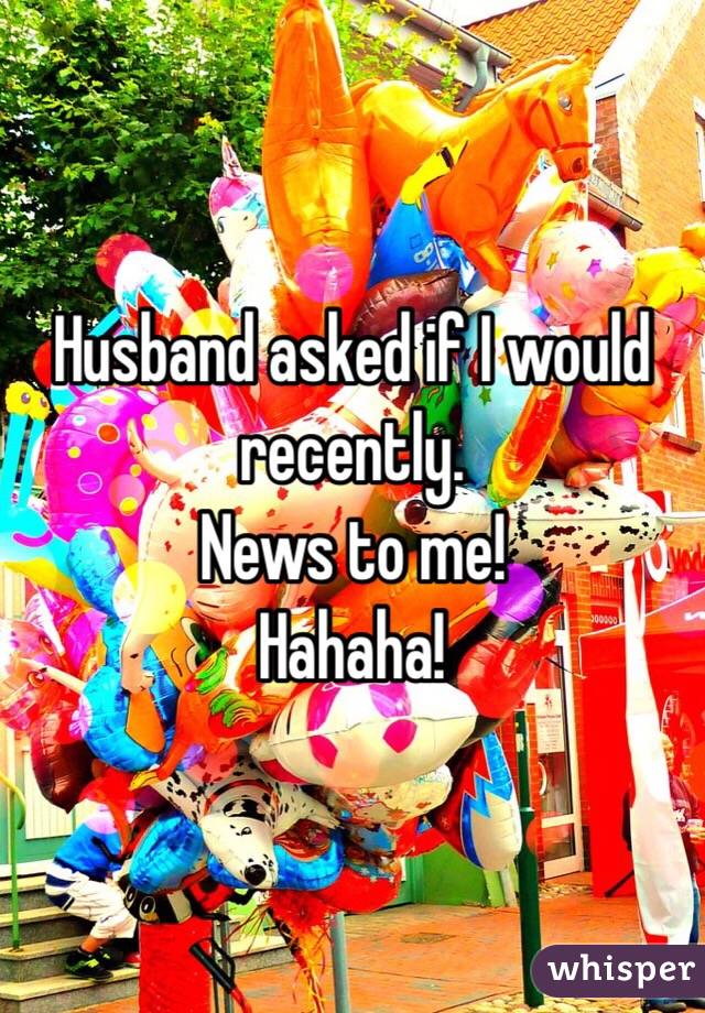 Husband asked if I would recently.
News to me!
Hahaha!