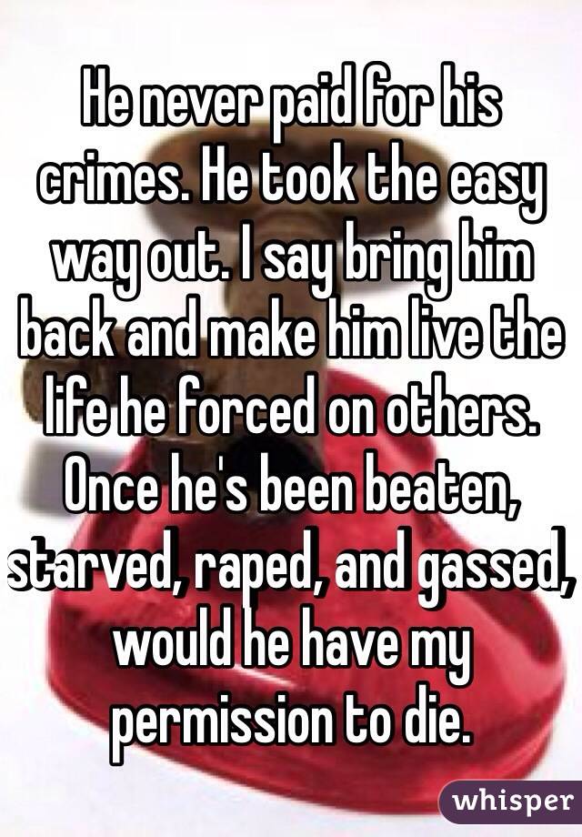 He never paid for his crimes. He took the easy way out. I say bring him back and make him live the life he forced on others. Once he's been beaten, starved, raped, and gassed, would he have my permission to die. 