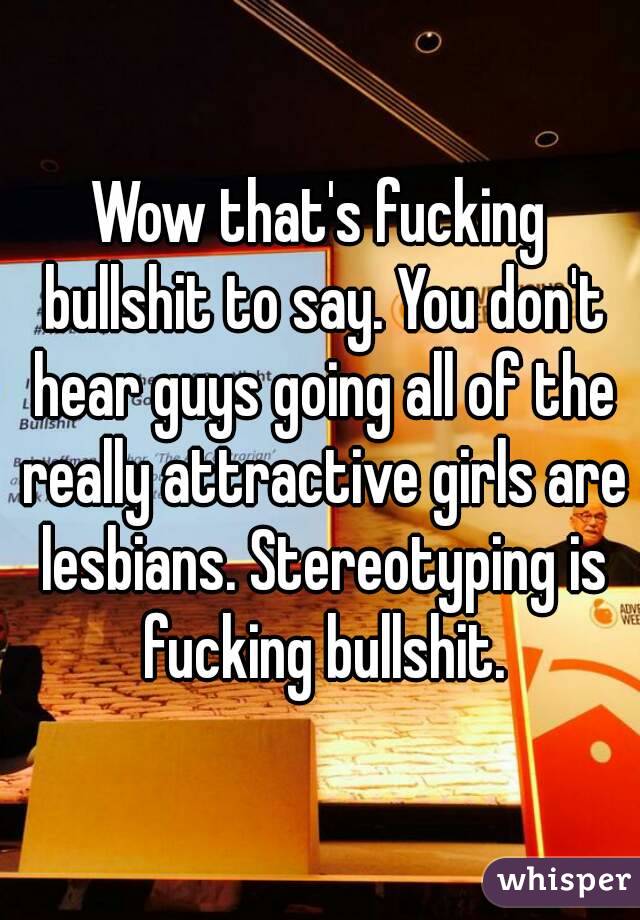 Wow that's fucking bullshit to say. You don't hear guys going all of the really attractive girls are lesbians. Stereotyping is fucking bullshit.
