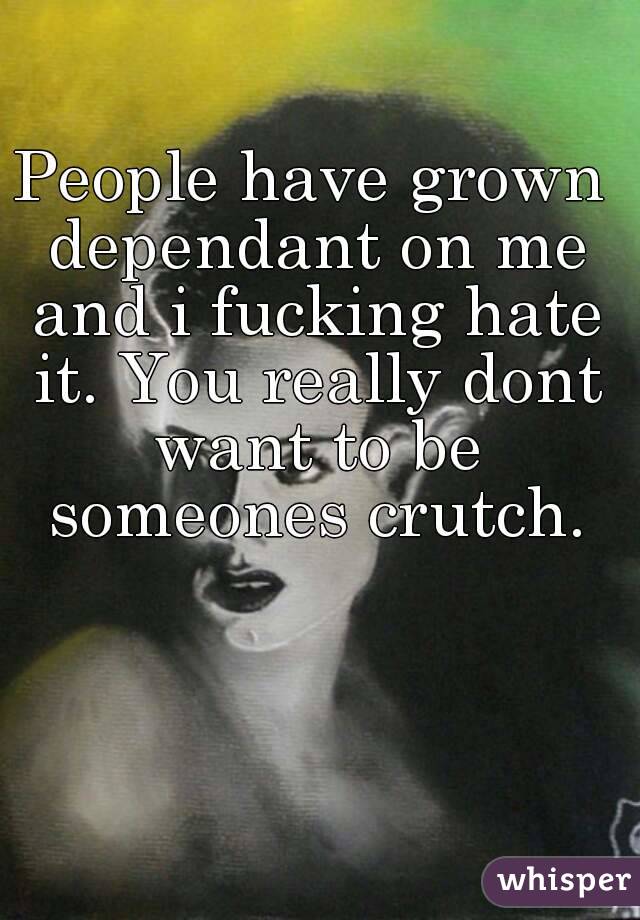 People have grown dependant on me and i fucking hate it. You really dont want to be someones crutch.