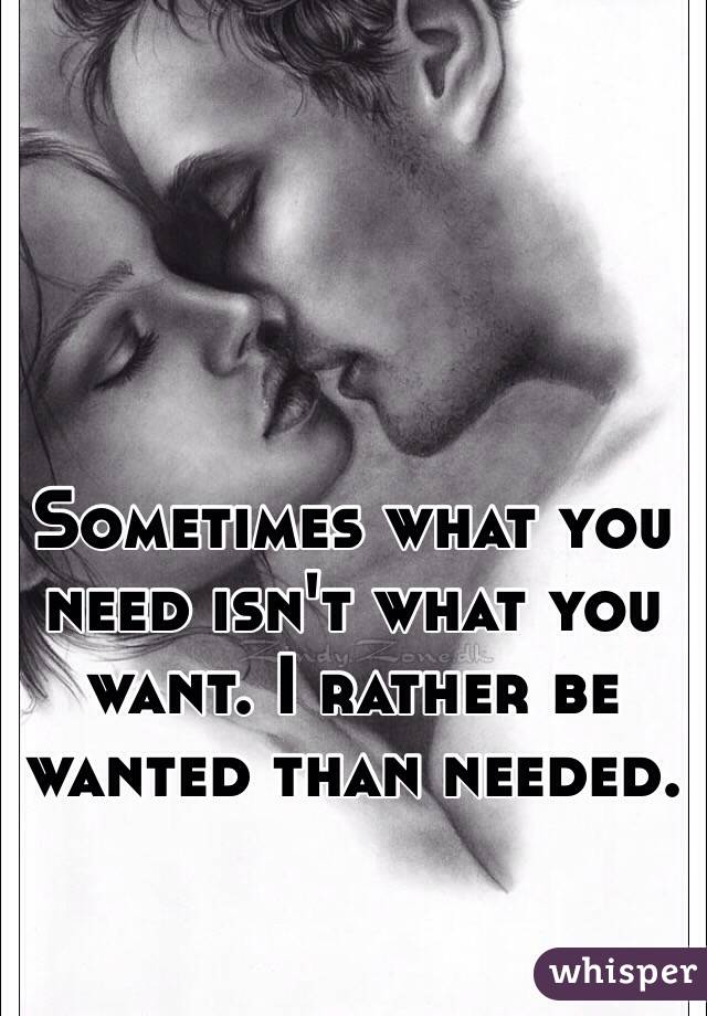 Sometimes what you need isn't what you want. I rather be wanted than needed. 