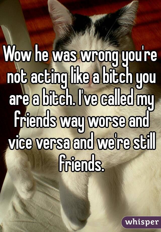 Wow he was wrong you're not acting like a bitch you are a bitch. I've called my friends way worse and vice versa and we're still friends.