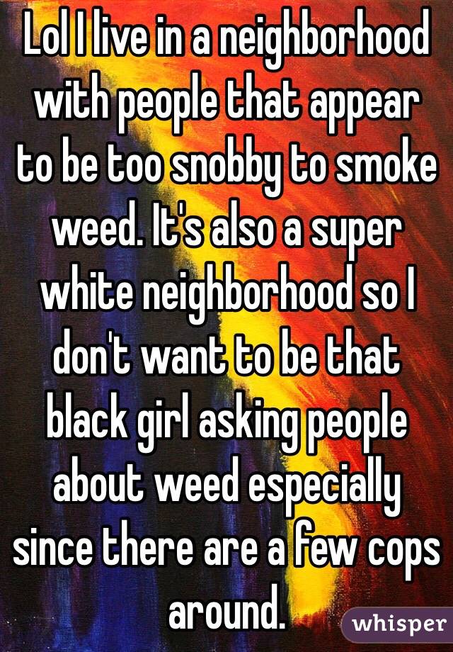 Lol I live in a neighborhood with people that appear to be too snobby to smoke weed. It's also a super white neighborhood so I don't want to be that black girl asking people about weed especially since there are a few cops around.