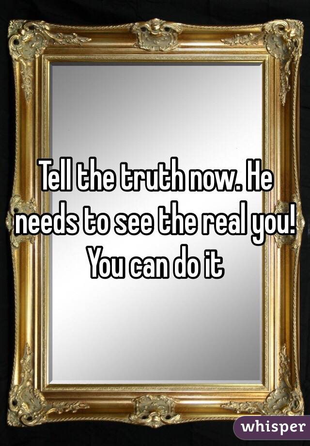 Tell the truth now. He needs to see the real you! You can do it 