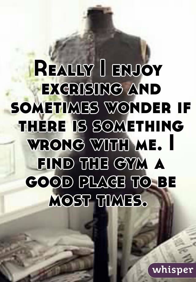 Really I enjoy excrising and sometimes wonder if there is something wrong with me. I find the gym a good place to be most times. 