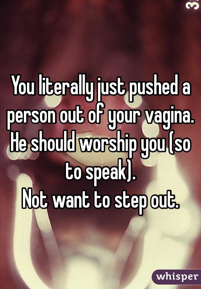 You literally just pushed a person out of your vagina.
He should worship you (so to speak).
Not want to step out.