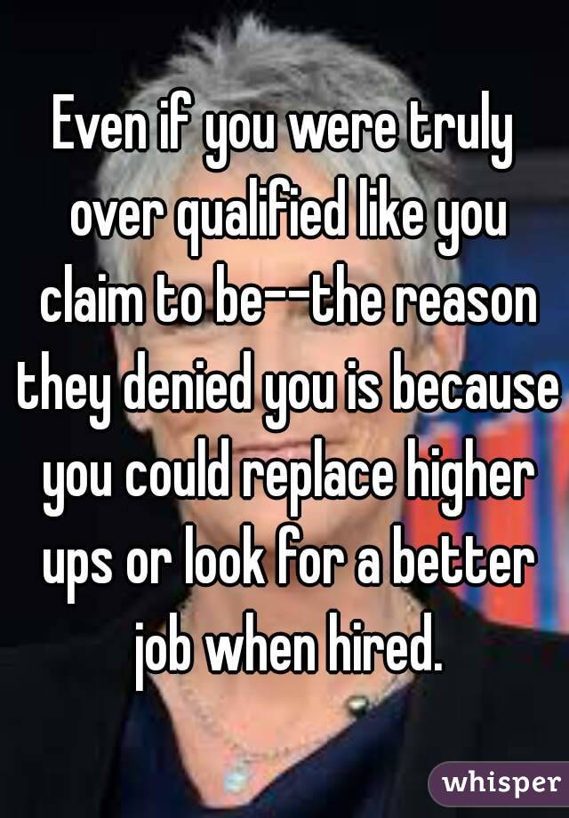 Even if you were truly over qualified like you claim to be--the reason they denied you is because you could replace higher ups or look for a better job when hired.