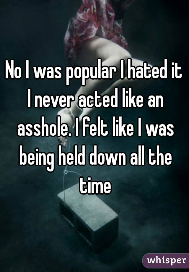 No I was popular I hated it I never acted like an asshole. I felt like I was being held down all the time